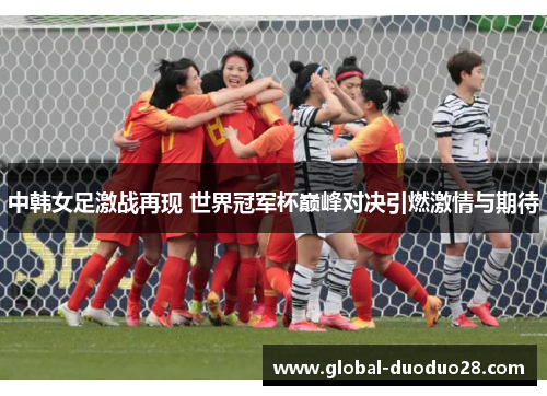中韩女足激战再现 世界冠军杯巅峰对决引燃激情与期待