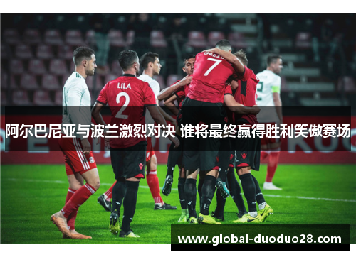 阿尔巴尼亚与波兰激烈对决 谁将最终赢得胜利笑傲赛场